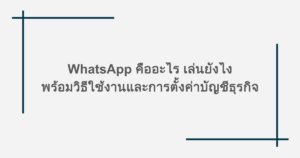 WhatsApp คืออะไร เล่นยังไง พร้อมวิธีใช้งานและการตั้งค่าบัญชีธุรกิจ